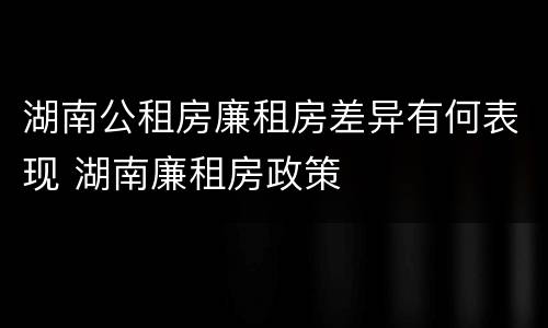 湖南公租房廉租房差异有何表现 湖南廉租房政策