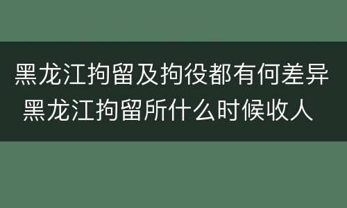 黑龙江拘留及拘役都有何差异 黑龙江拘留所什么时候收人