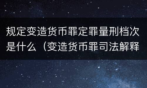 规定变造货币罪定罪量刑档次是什么（变造货币罪司法解释）