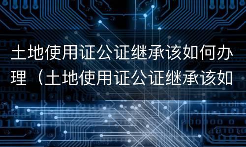 土地使用证公证继承该如何办理（土地使用证公证继承该如何办理呢）