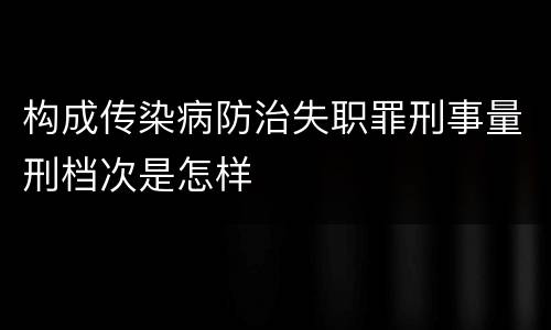 构成传染病防治失职罪刑事量刑档次是怎样