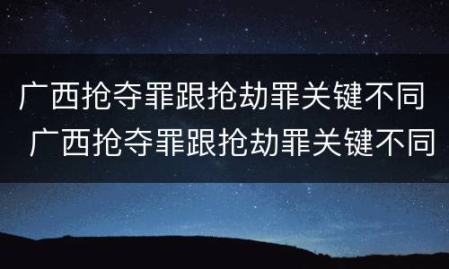 广西抢夺罪跟抢劫罪关键不同 广西抢夺罪跟抢劫罪关键不同吗