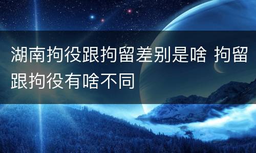 湖南拘役跟拘留差别是啥 拘留跟拘役有啥不同