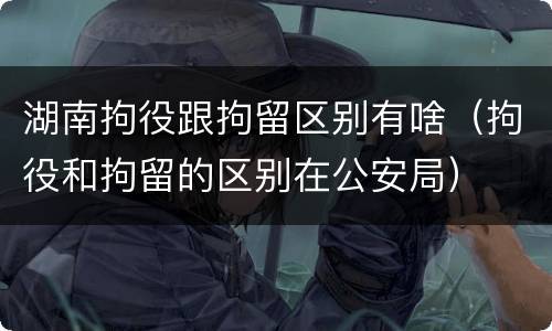 湖南拘役跟拘留区别有啥（拘役和拘留的区别在公安局）