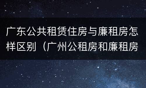 广东公共租赁住房与廉租房怎样区别（广州公租房和廉租房）