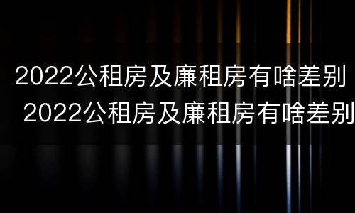 2022公租房及廉租房有啥差别 2022公租房及廉租房有啥差别吗