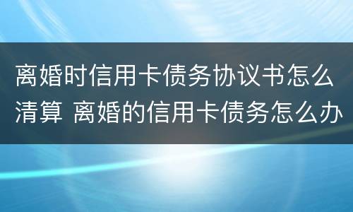 离婚时信用卡债务协议书怎么清算 离婚的信用卡债务怎么办