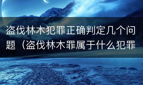 盗伐林木犯罪正确判定几个问题（盗伐林木罪属于什么犯罪类型）