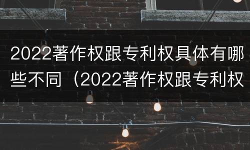 2022著作权跟专利权具体有哪些不同（2022著作权跟专利权具体有哪些不同呢）