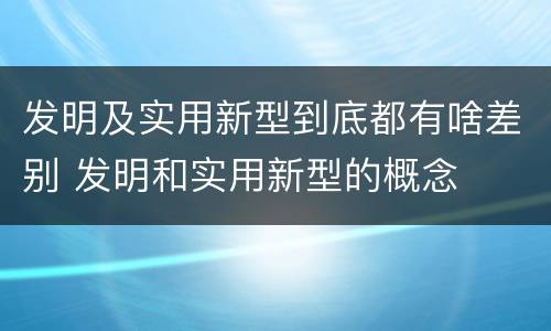 发明及实用新型到底都有啥差别 发明和实用新型的概念