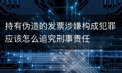 持有伪造的发票涉嫌构成犯罪应该怎么追究刑事责任