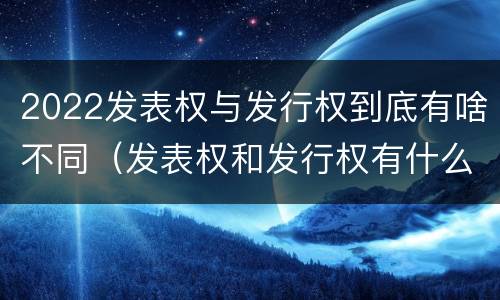 2022发表权与发行权到底有啥不同（发表权和发行权有什么区别）