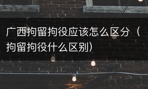 广西拘留拘役应该怎么区分（拘留拘役什么区别）