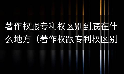 著作权跟专利权区别到底在什么地方（著作权跟专利权区别到底在什么地方呢）