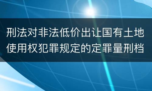 刑法对非法低价出让国有土地使用权犯罪规定的定罪量刑档次是多少