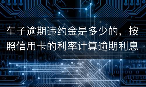 车子逾期违约金是多少的，按照信用卡的利率计算逾期利息吗