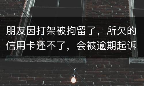 朋友因打架被拘留了，所欠的信用卡还不了，会被逾期起诉吗？可以等出来之后再接着还吗