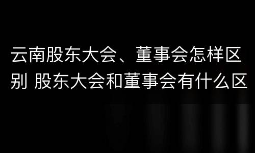 云南股东大会、董事会怎样区别 股东大会和董事会有什么区别