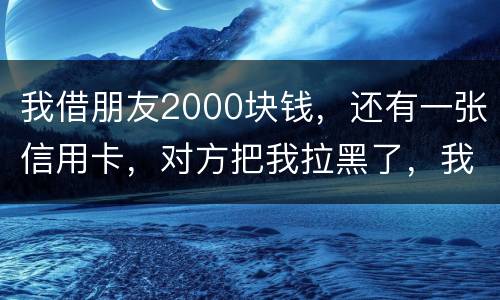 我借朋友2000块钱，还有一张信用卡，对方把我拉黑了，我怎么办