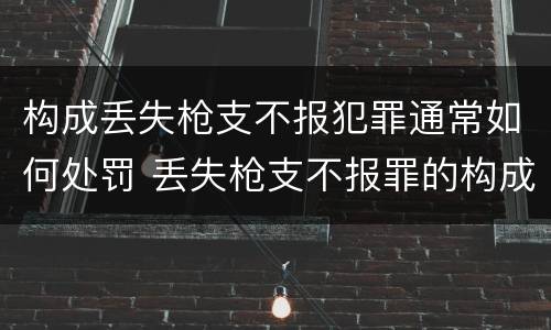 构成丢失枪支不报犯罪通常如何处罚 丢失枪支不报罪的构成要件