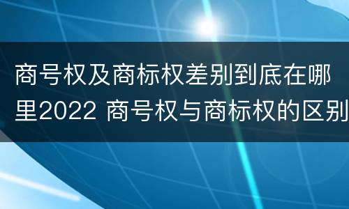 商号权及商标权差别到底在哪里2022 商号权与商标权的区别