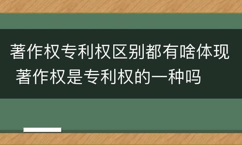 著作权专利权区别都有啥体现 著作权是专利权的一种吗