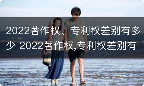 2022著作权、专利权差别有多少 2022著作权,专利权差别有多少个