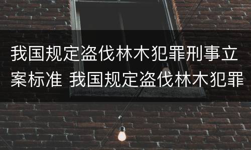 我国规定盗伐林木犯罪刑事立案标准 我国规定盗伐林木犯罪刑事立案标准是什么