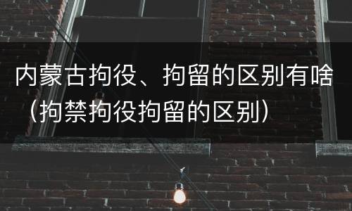 内蒙古拘役、拘留的区别有啥（拘禁拘役拘留的区别）