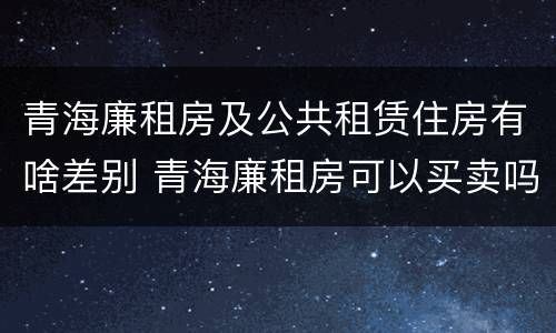 青海廉租房及公共租赁住房有啥差别 青海廉租房可以买卖吗