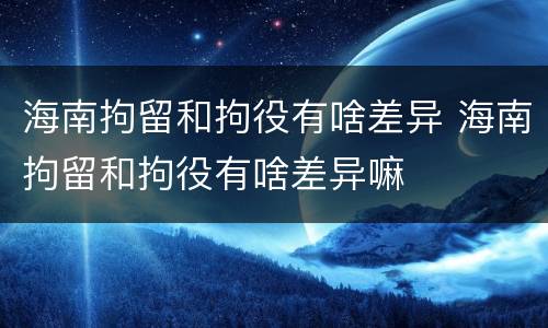 海南拘留和拘役有啥差异 海南拘留和拘役有啥差异嘛