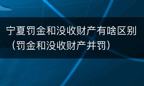 宁夏罚金和没收财产有啥区别（罚金和没收财产并罚）