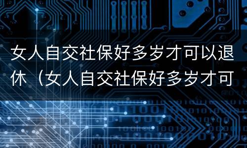 女人自交社保好多岁才可以退休（女人自交社保好多岁才可以退休呢）