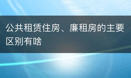 公共租赁住房、廉租房的主要区别有啥