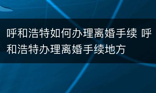 呼和浩特如何办理离婚手续 呼和浩特办理离婚手续地方