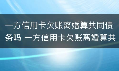 一方信用卡欠账离婚算共同债务吗 一方信用卡欠账离婚算共同债务吗