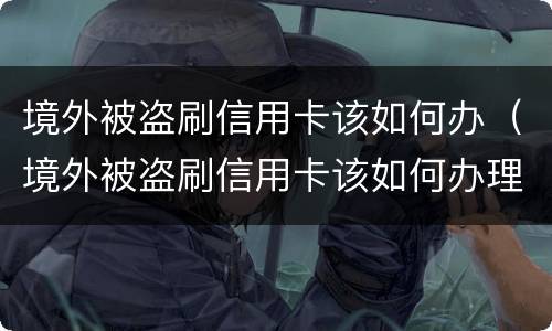 境外被盗刷信用卡该如何办（境外被盗刷信用卡该如何办理）