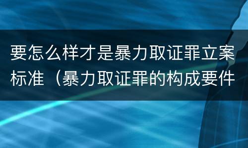 要怎么样才是暴力取证罪立案标准（暴力取证罪的构成要件）