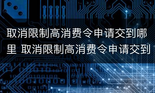 取消限制高消费令申请交到哪里 取消限制高消费令申请交到哪里去了