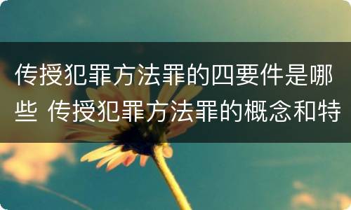 传授犯罪方法罪的四要件是哪些 传授犯罪方法罪的概念和特征是什么