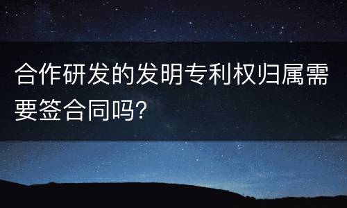 合作研发的发明专利权归属需要签合同吗？