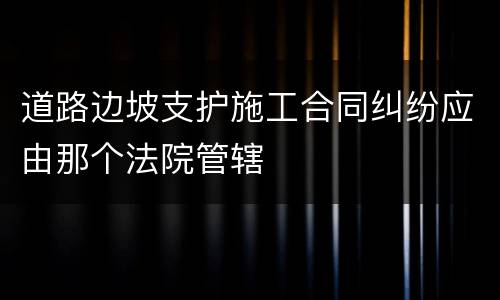 道路边坡支护施工合同纠纷应由那个法院管辖