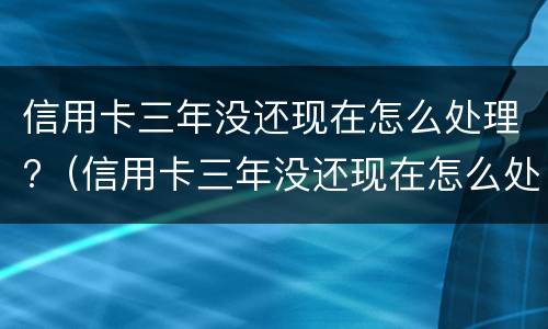 信用卡三年没还现在怎么处理?（信用卡三年没还现在怎么处理好）