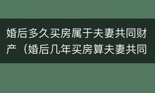 婚后多久买房属于夫妻共同财产（婚后几年买房算夫妻共同财产）