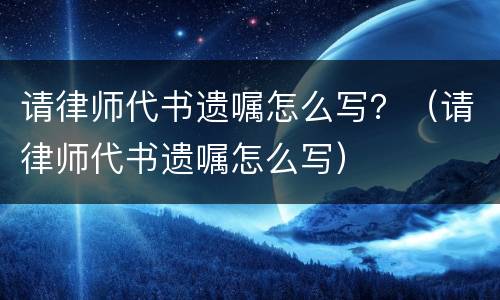 请律师代书遗嘱怎么写？（请律师代书遗嘱怎么写）