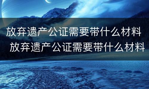 放弃遗产公证需要带什么材料 放弃遗产公证需要带什么材料去公证