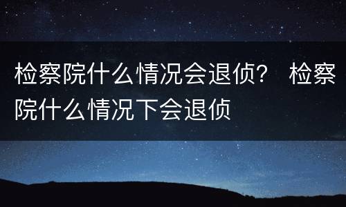 检察院什么情况会退侦？ 检察院什么情况下会退侦