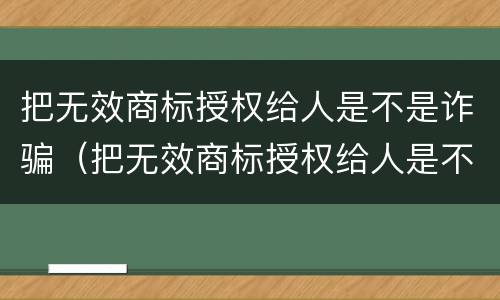 把无效商标授权给人是不是诈骗（把无效商标授权给人是不是诈骗行为）