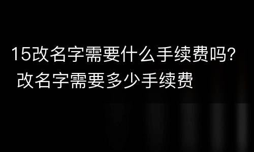 15改名字需要什么手续费吗？ 改名字需要多少手续费