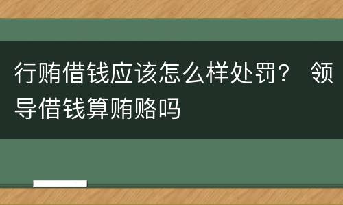 行贿借钱应该怎么样处罚？ 领导借钱算贿赂吗